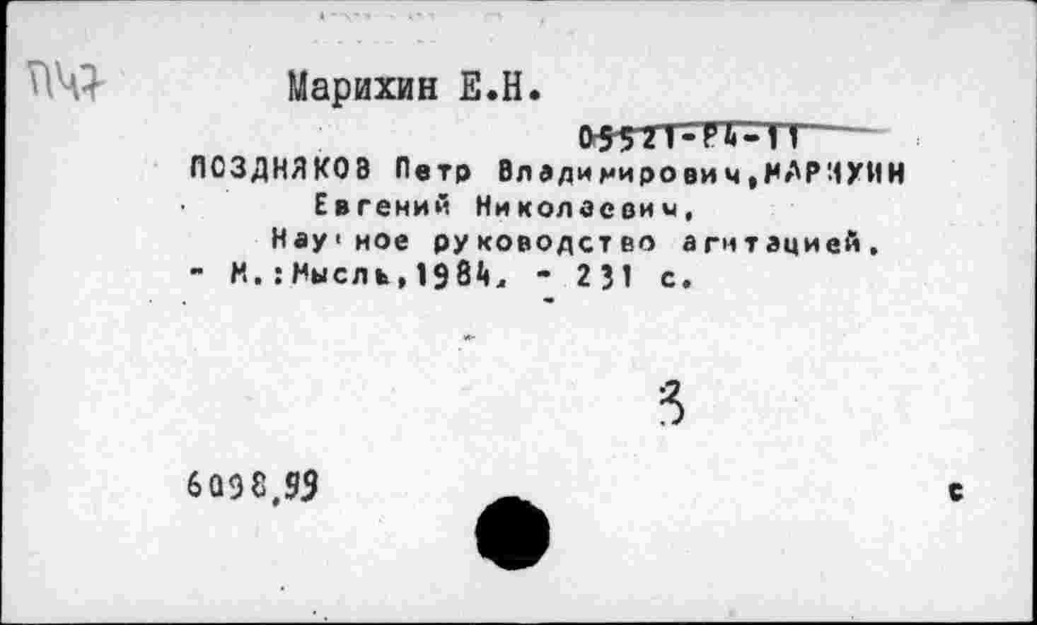 ﻿
Марихин Е.Н.
ПОЗДНЯКОВ Петр Владимирович*МАРИУИН Евгений Николаевки,
Нау<мое руководство агитацией,
- Н.: Нысл ь, 19 8<4, - 231 с.
6098,93